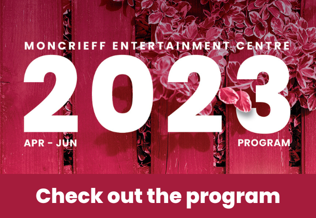 Moncrieff Entertainment Centre April - June 2023 Program